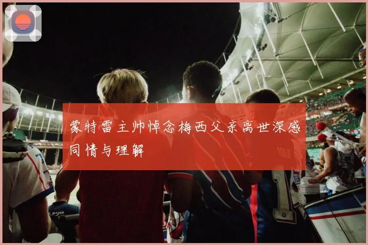 蒙特雷主帅悼念梅西父亲离世深感同情与理解