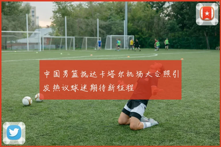 中国男篮抵达卡塔尔机场大合照引发热议球迷期待新征程
